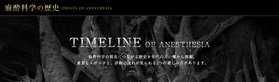 麻酔学の歴史 ORIGIN OF ANESTHESIA TIMELINE OF ANESTHESIA 麻酔科学の現在につながる歴史を古い順から掲載、重要なエポックと、詳細の流れが見られる2つの楽しみ方があります。