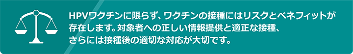 HPVワクチンに限らず、ワクチンの接種にはリスクとベネフィットが存在します。対象者への正しい情報提供と適正な接種、さらには接種後の適切な対応が大切です。