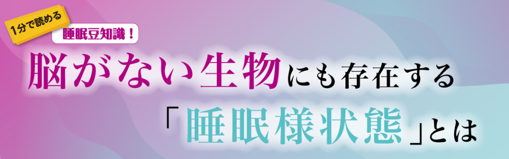 1分で読める睡眠豆知識　～脳がない生物にも存在する「睡眠様状態」とは～