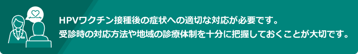 HPVワクチン接種後の症状への適切な対応が必要です。受診時の対応方法や地域の診療体制を十分に把握しておくことが大切です。