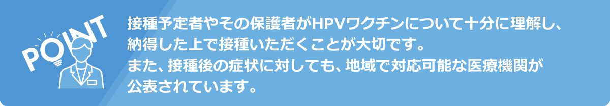 接種予定者やその保護者がHPVワクチンについて十分に理解し、納得した上で接種いただくことが大切です。また、接種後の症状に対しても、地域で対応可能な医療機関が公表されています。