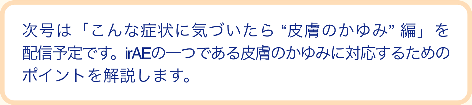次号は「こんな症状に気づいたら“皮膚のかゆみ”編」を配信予定です。irAEの一つである皮膚のかゆみに対応するためのポイントを解説します。