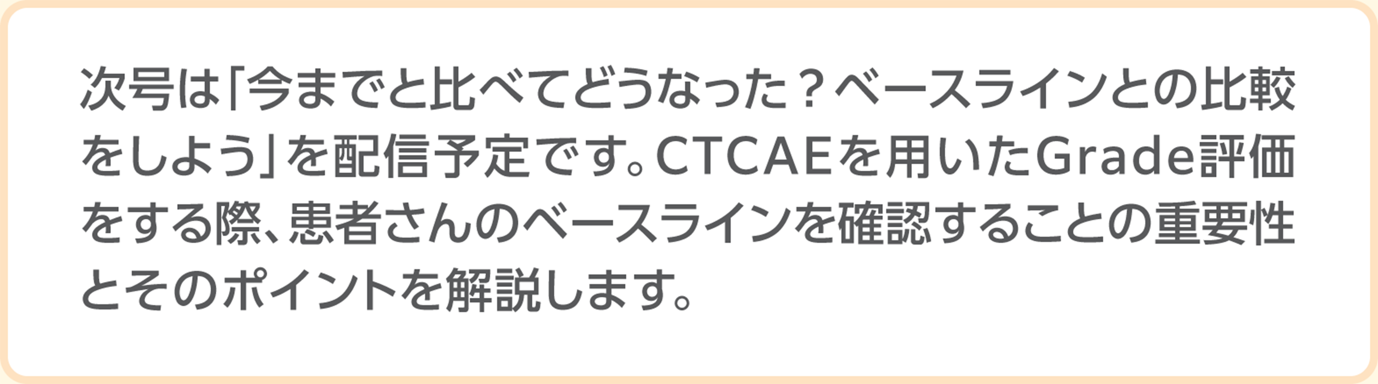 次号は「今までと比べてどうなった?ベースラインとの比較をしよう」を配信予定です。CTCAEを用いたGrade評価をする際、患者さんのベースラインを確認することの重要性とそのポイントを解説します。